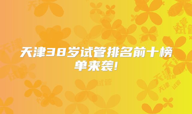 天津38岁试管排名前十榜单来袭!