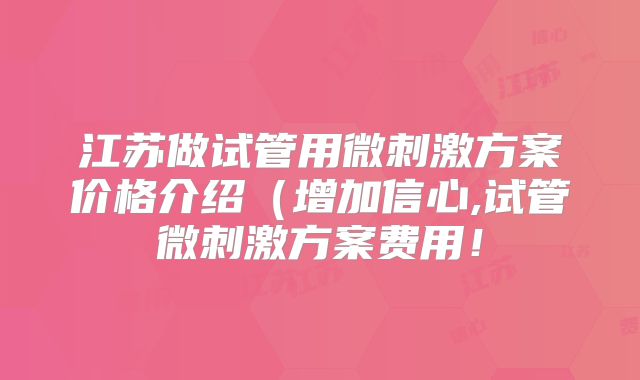 江苏做试管用微刺激方案价格介绍（增加信心,试管微刺激方案费用！
