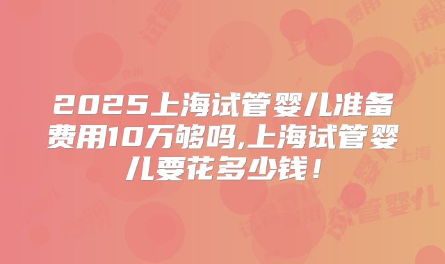2025上海试管婴儿准备费用10万够吗,上海试管婴儿要花多少钱!
