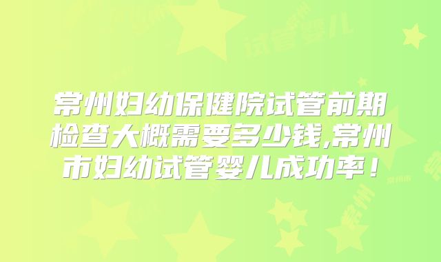 常州妇幼保健院试管前期检查大概需要多少钱,常州市妇幼试管婴儿成功率！