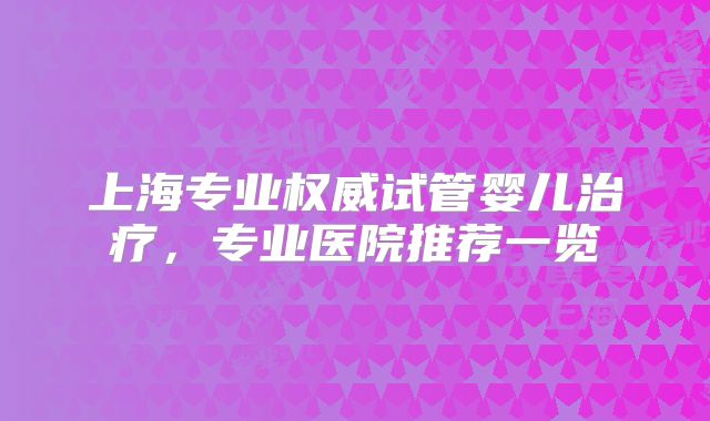 上海专业权威试管婴儿治疗，专业医院推荐一览