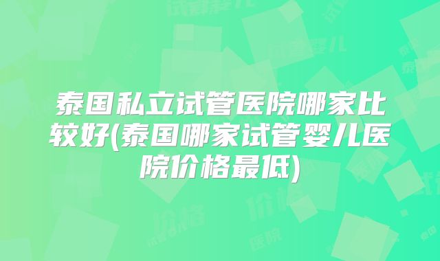 泰国私立试管医院哪家比较好(泰国哪家试管婴儿医院价格最低)