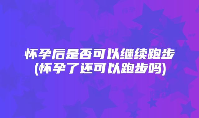怀孕后是否可以继续跑步(怀孕了还可以跑步吗)