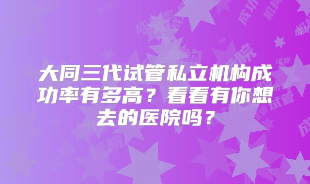 大同三代试管私立机构成功率有多高?看看有你想去的医院吗?