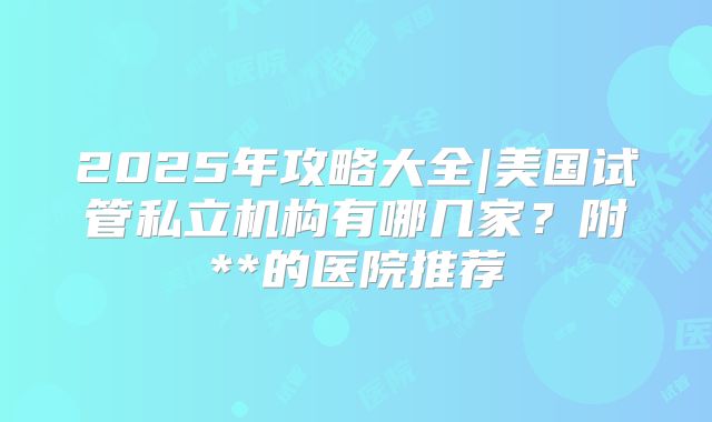 2025年攻略大全|美国试管私立机构有哪几家？附**的医院推荐