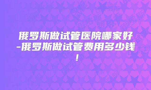 俄罗斯做试管医院哪家好-俄罗斯做试管费用多少钱!