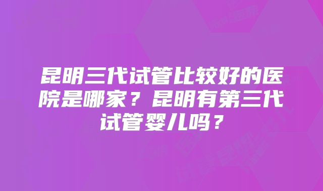 昆明三代试管比较好的医院是哪家？昆明有第三代试管婴儿吗？