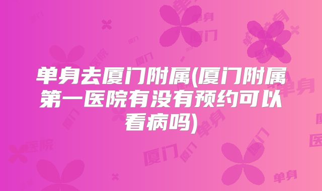 单身去厦门附属(厦门附属第一医院有没有预约可以看病吗)