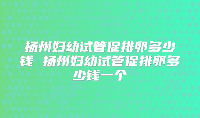 扬州妇幼试管促排卵多少钱 扬州妇幼试管促排卵多少钱一个