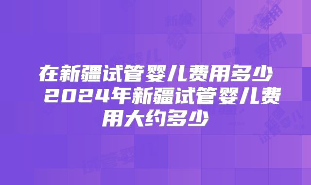 在新疆试管婴儿费用多少 2024年新疆试管婴儿费用大约多少