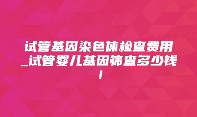 试管基因染色体检查费用_试管婴儿基因筛查多少钱!