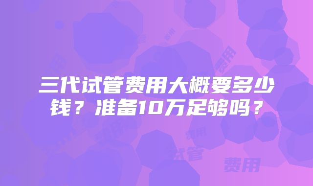三代试管费用大概要多少钱？准备10万足够吗？