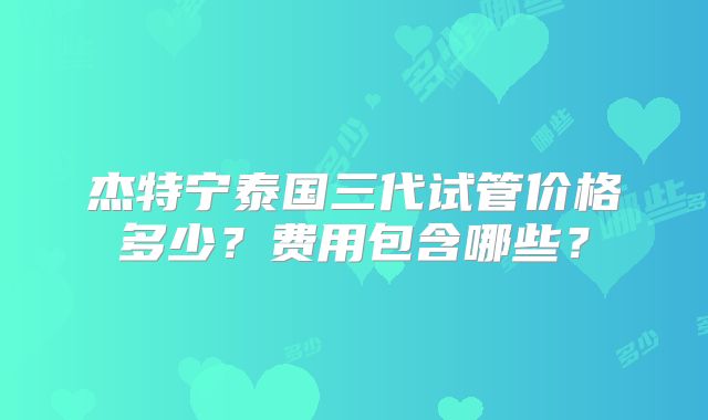 杰特宁泰国三代试管价格多少？费用包含哪些？