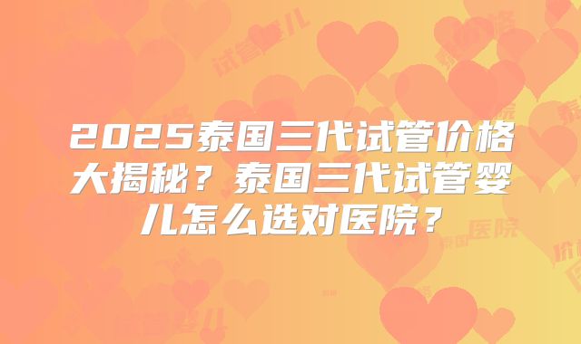 2025泰国三代试管价格大揭秘?泰国三代试管婴儿怎么选对医院?