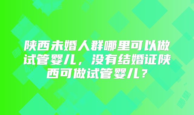 陕西未婚人群哪里可以做试管婴儿，没有结婚证陕西可做试管婴儿？
