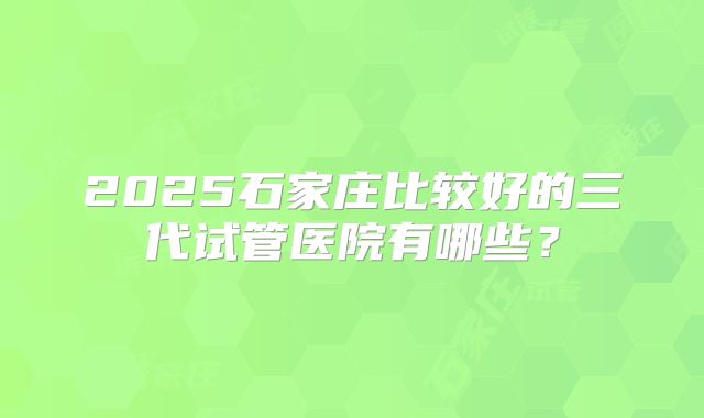 2025石家庄比较好的三代试管医院有哪些?