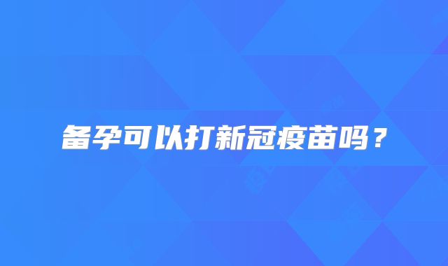 备孕可以打新冠疫苗吗？