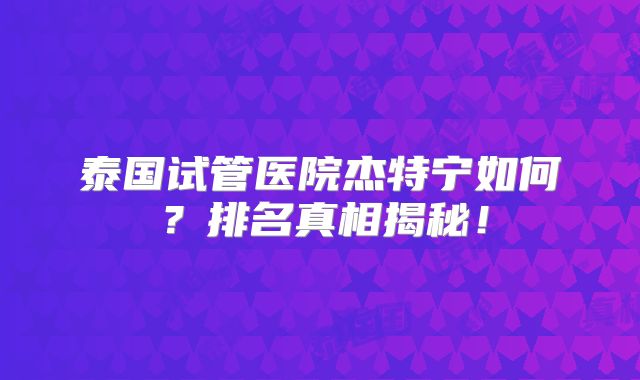 泰国试管医院杰特宁如何?排名真相揭秘!