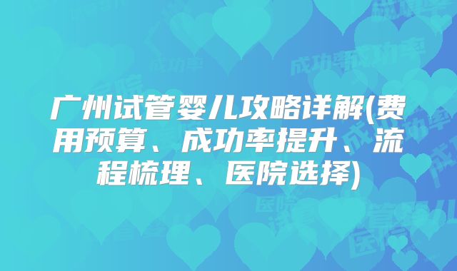 广州试管婴儿攻略详解(费用预算、成功率提升、流程梳理、医院选择)
