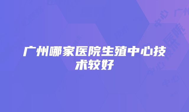 广州哪家医院生殖中心技术较好
