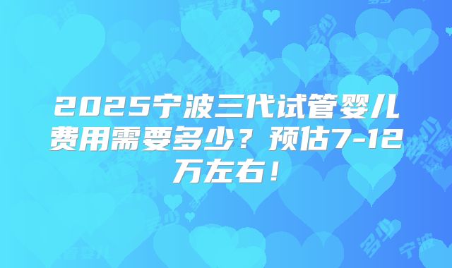 2025宁波三代试管婴儿费用需要多少？预估7-12万左右！