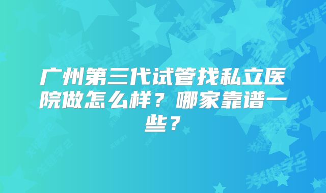 广州第三代试管找私立医院做怎么样？哪家靠谱一些？