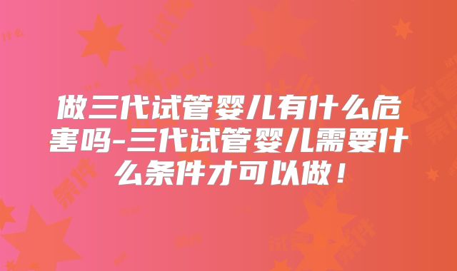 做三代试管婴儿有什么危害吗-三代试管婴儿需要什么条件才可以做！