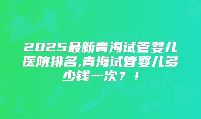 2025最新青海试管婴儿医院排名,青海试管婴儿多少钱一次?!