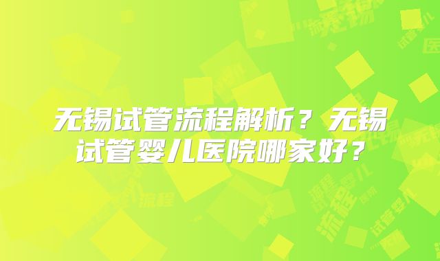 无锡试管流程解析?无锡试管婴儿医院哪家好?