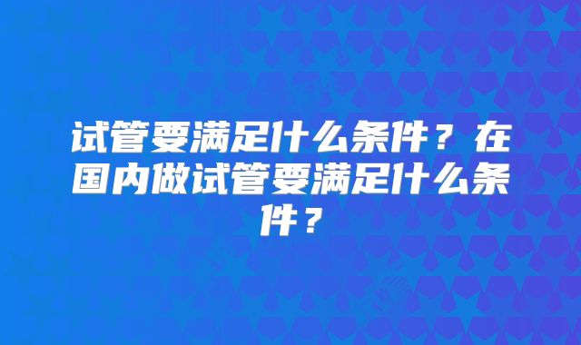 试管要满足什么条件？在国内做试管要满足什么条件？
