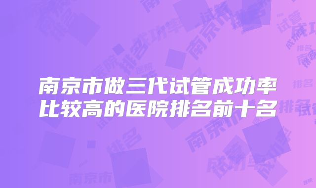 南京市做三代试管成功率比较高的医院排名前十名