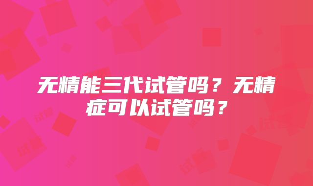 无精能三代试管吗?无精症可以试管吗?