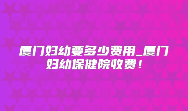 厦门妇幼要多少费用_厦门妇幼保健院收费!