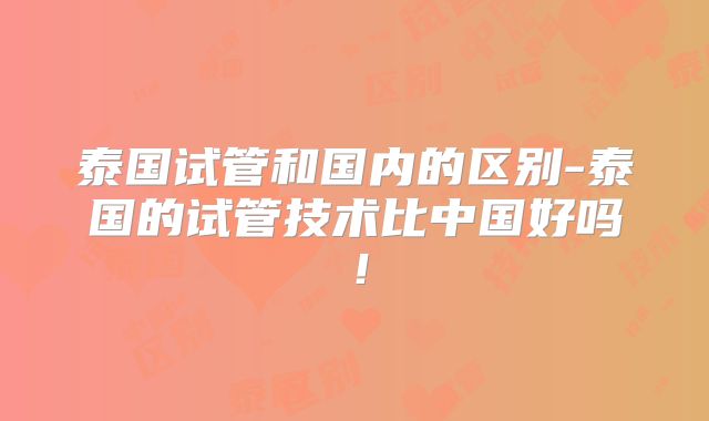 泰国试管和国内的区别-泰国的试管技术比中国好吗!