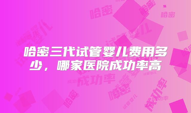 哈密三代试管婴儿费用多少,哪家医院成功率高