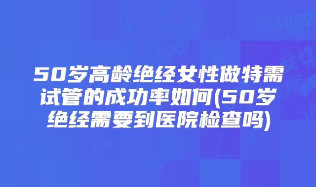 50岁高龄绝经女性做特需试管的成功率如何(50岁绝经需要到医院检查吗)