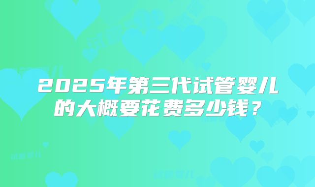 2025年第三代试管婴儿的大概要花费多少钱?