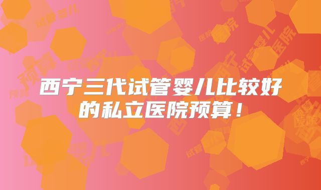 西宁三代试管婴儿比较好的私立医院预算！