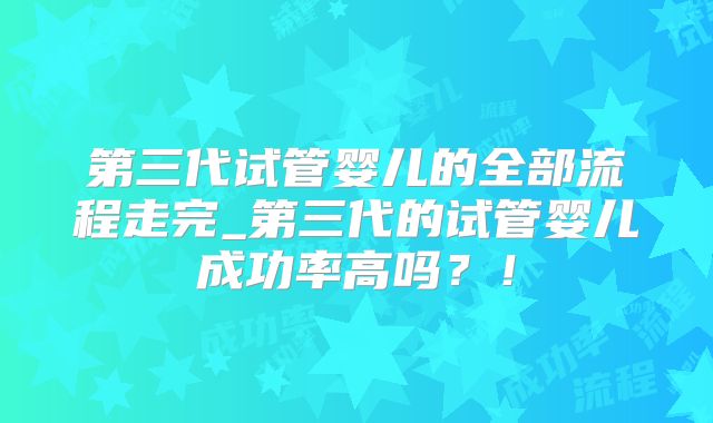 第三代试管婴儿的全部流程走完_第三代的试管婴儿成功率高吗？！
