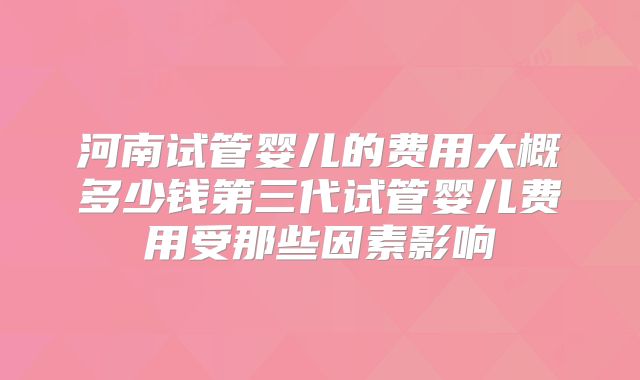 河南试管婴儿的费用大概多少钱第三代试管婴儿费用受那些因素影响