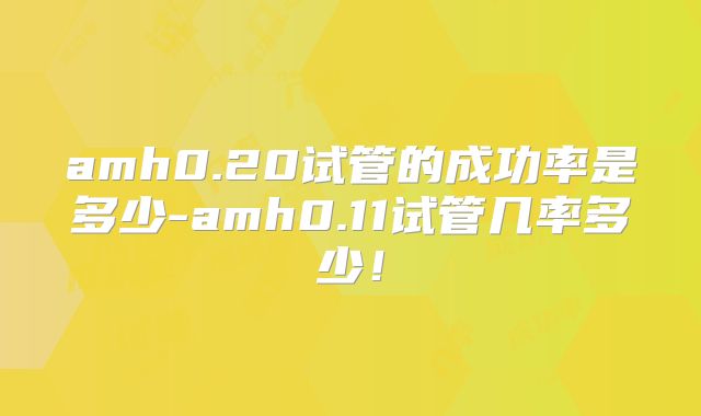 amh0.20试管的成功率是多少-amh0.11试管几率多少！