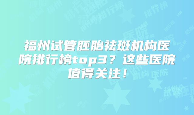 福州试管胚胎祛斑机构医院排行榜top3？这些医院值得关注！
