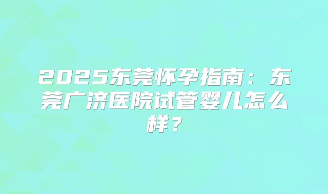 2025东莞怀孕指南:东莞广济医院试管婴儿怎么样?