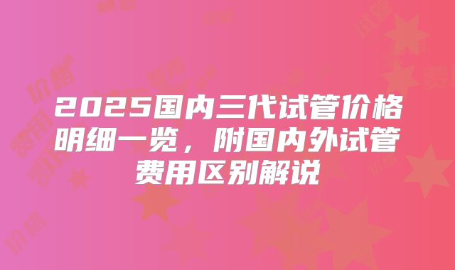 2025国内三代试管价格明细一览，附国内外试管费用区别解说