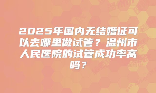 2025年国内无结婚证可以去哪里做试管?温州市人民医院的试管成功率高吗?