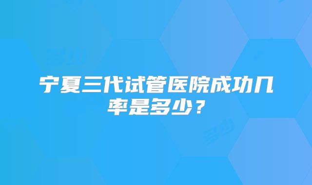 宁夏三代试管医院成功几率是多少?