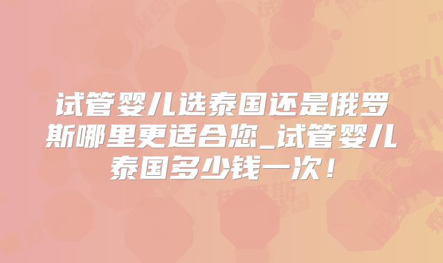 试管婴儿选泰国还是俄罗斯哪里更适合您_试管婴儿泰国多少钱一次！