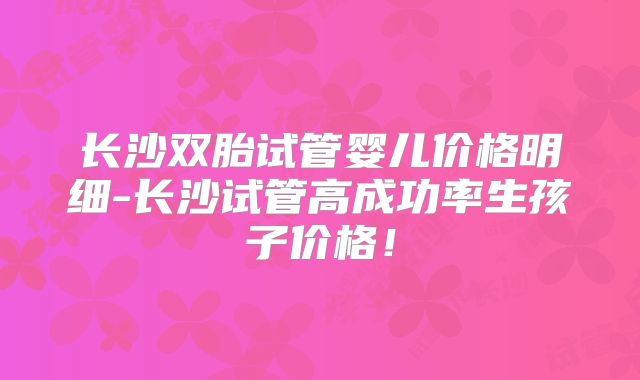长沙双胎试管婴儿价格明细-长沙试管高成功率生孩子价格！
