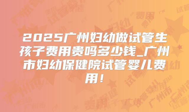 2025广州妇幼做试管生孩子费用贵吗多少钱_广州市妇幼保健院试管婴儿费用！