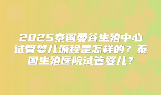 2025泰国曼谷生殖中心试管婴儿流程是怎样的?泰国生殖医院试管婴儿?